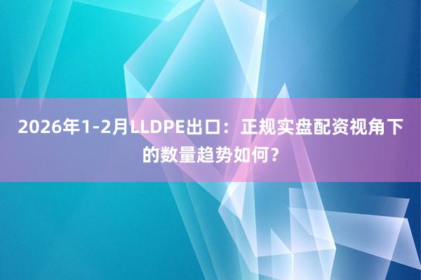 2026年1-2月LLDPE出口：正规实盘配资视角下的数量趋势如何？