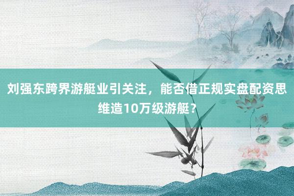 刘强东跨界游艇业引关注，能否借正规实盘配资思维造10万级游艇？
