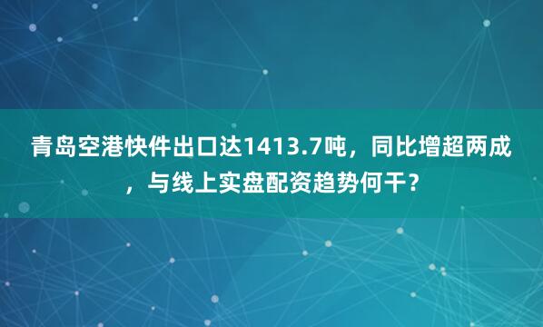 青岛空港快件出口达1413.7吨，同比增超两成，与线上实盘配资趋势何干？