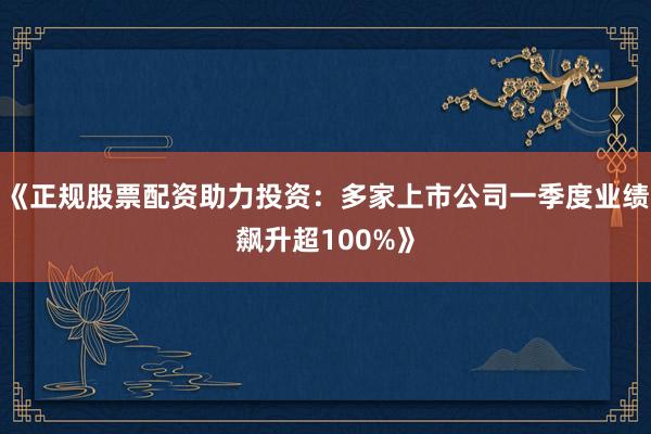 《正规股票配资助力投资：多家上市公司一季度业绩飙升超100%》