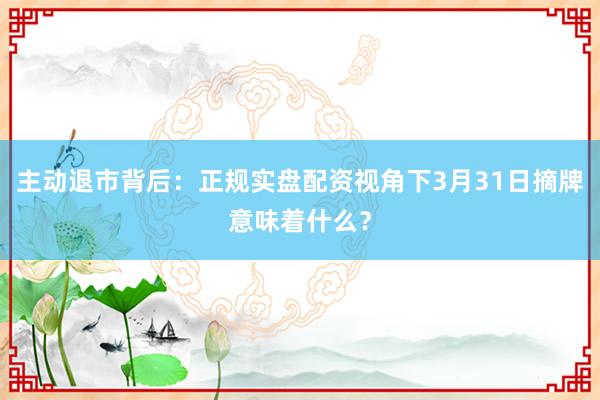 主动退市背后：正规实盘配资视角下3月31日摘牌意味着什么？