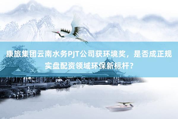 康旅集团云南水务PJT公司获环境奖，是否成正规实盘配资领域环保新标杆？