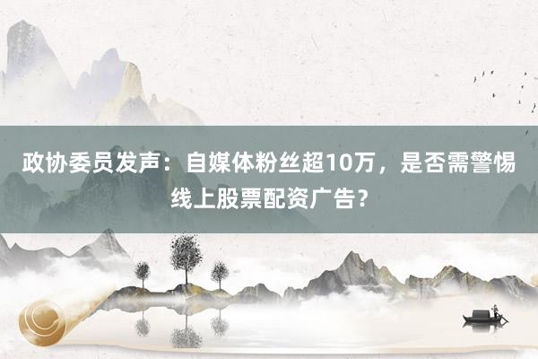 政协委员发声：自媒体粉丝超10万，是否需警惕线上股票配资广告？
