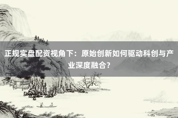 正规实盘配资视角下：原始创新如何驱动科创与产业深度融合？