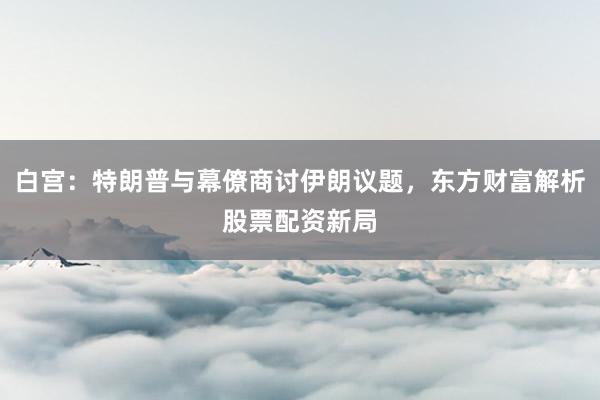 白宫：特朗普与幕僚商讨伊朗议题，东方财富解析股票配资新局