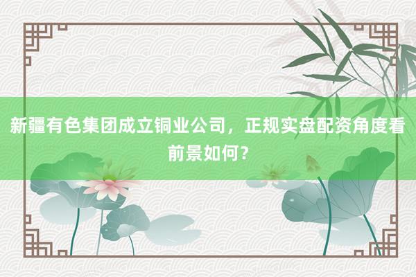 新疆有色集团成立铜业公司，正规实盘配资角度看前景如何？