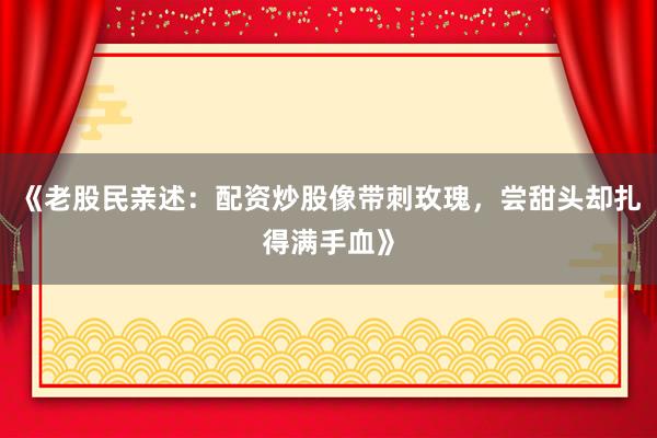 《老股民亲述：配资炒股像带刺玫瑰，尝甜头却扎得满手血》