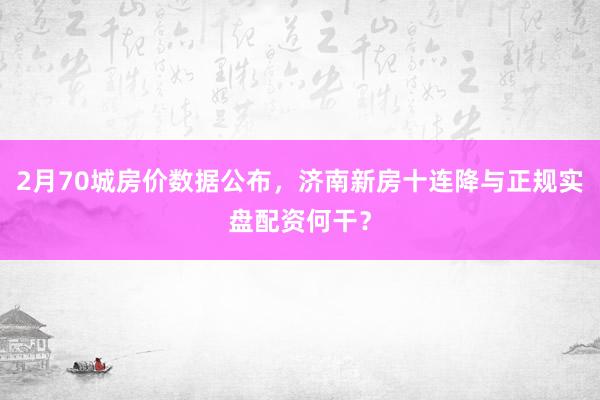 2月70城房价数据公布，济南新房十连降与正规实盘配资何干？