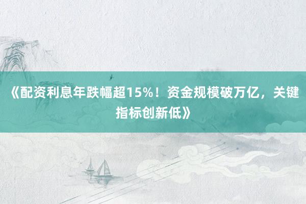 《配资利息年跌幅超15%！资金规模破万亿，关键指标创新低》