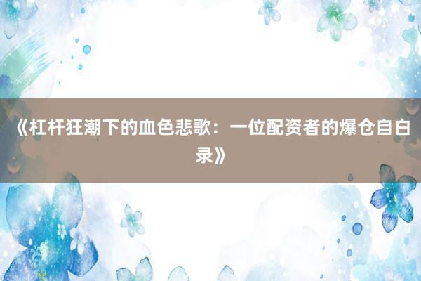 《杠杆狂潮下的血色悲歌：一位配资者的爆仓自白录》