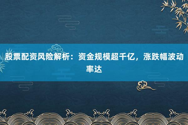 股票配资风险解析：资金规模超千亿，涨跌幅波动率达