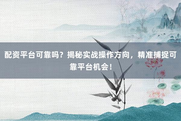 配资平台可靠吗？揭秘实战操作方向，精准捕捉可靠平台机会！