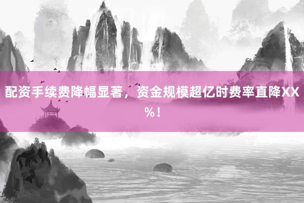 配资手续费降幅显著，资金规模超亿时费率直降XX%！