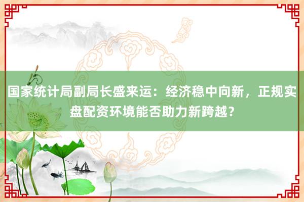 国家统计局副局长盛来运：经济稳中向新，正规实盘配资环境能否助力新跨越？