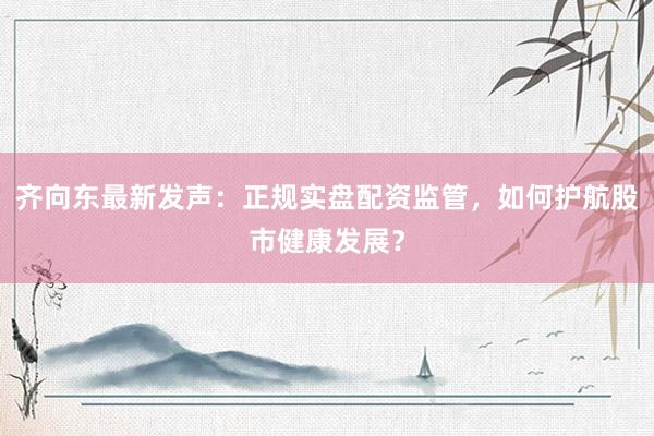 齐向东最新发声：正规实盘配资监管，如何护航股市健康发展？
