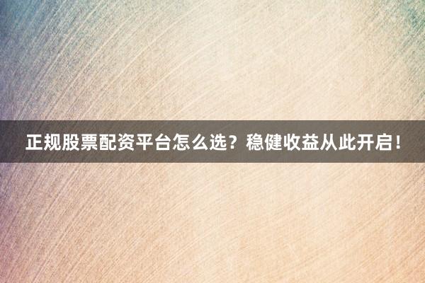 正规股票配资平台怎么选？稳健收益从此开启！