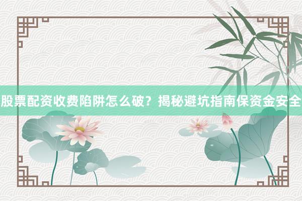 股票配资收费陷阱怎么破？揭秘避坑指南保资金安全