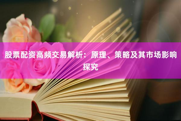股票配资高频交易解析：原理、策略及其市场影响探究