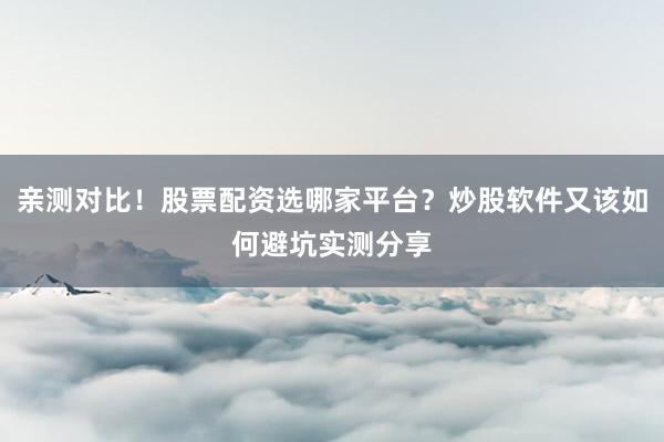 亲测对比！股票配资选哪家平台？炒股软件又该如何避坑实测分享