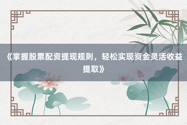 《掌握股票配资提现规则，轻松实现资金灵活收益提取》