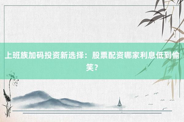 上班族加码投资新选择：股票配资哪家利息低到偷笑？