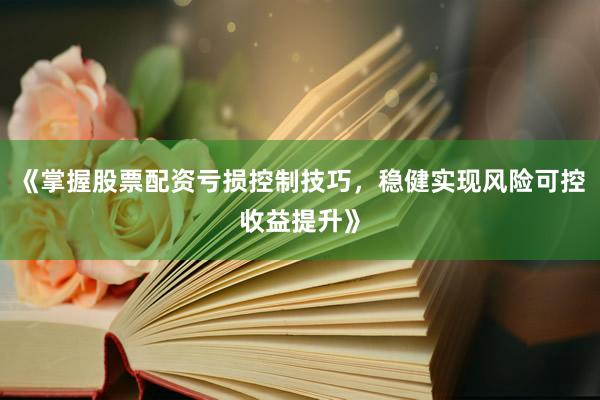 《掌握股票配资亏损控制技巧，稳健实现风险可控收益提升》