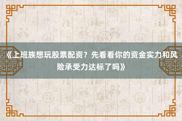 《上班族想玩股票配资？先看看你的资金实力和风险承受力达标了吗》