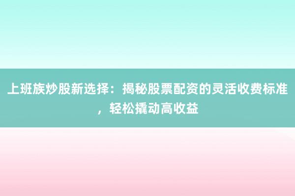 上班族炒股新选择：揭秘股票配资的灵活收费标准，轻松撬动高收益