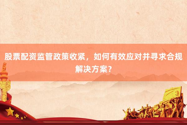 股票配资监管政策收紧，如何有效应对并寻求合规解决方案？
