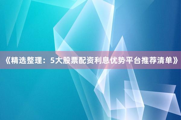 《精选整理：5大股票配资利息优势平台推荐清单》