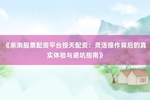 《亲测股票配资平台按天配资：灵活操作背后的真实体验与避坑指南》