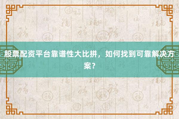 股票配资平台靠谱性大比拼，如何找到可靠解决方案？