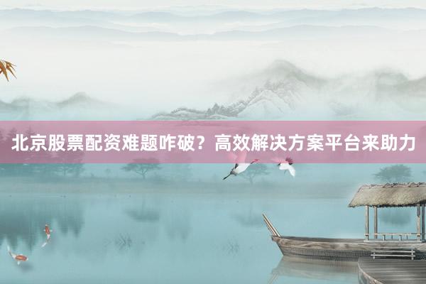 北京股票配资难题咋破？高效解决方案平台来助力