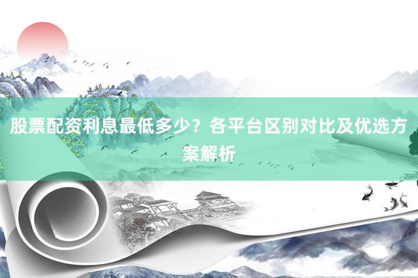 股票配资利息最低多少？各平台区别对比及优选方案解析