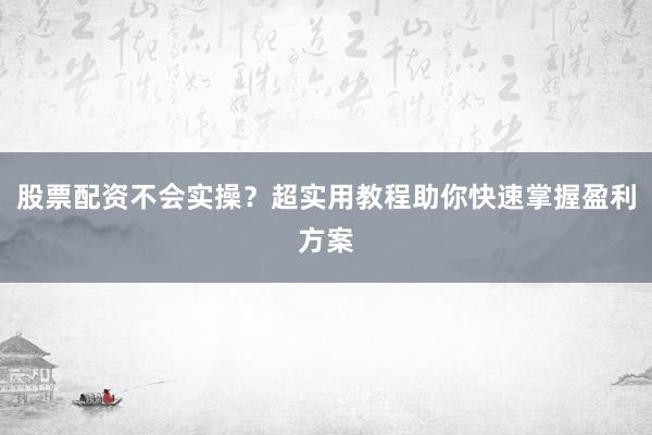 股票配资不会实操？超实用教程助你快速掌握盈利方案