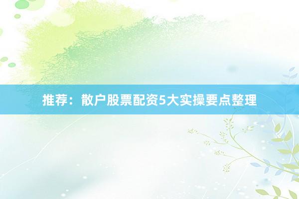 推荐：散户股票配资5大实操要点整理