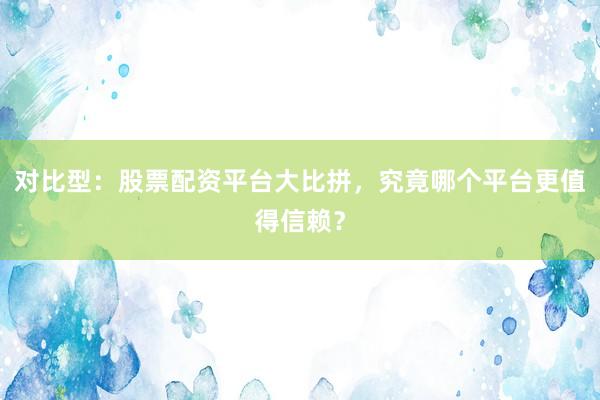 对比型：股票配资平台大比拼，究竟哪个平台更值得信赖？