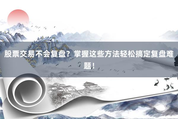 股票交易不会复盘？掌握这些方法轻松搞定复盘难题！