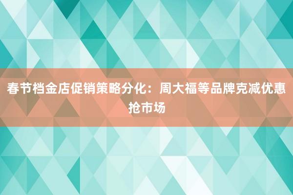 春节档金店促销策略分化：周大福等品牌克减优惠抢市场