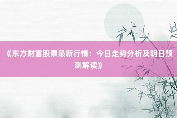《东方财富股票最新行情：今日走势分析及明日预测解读》