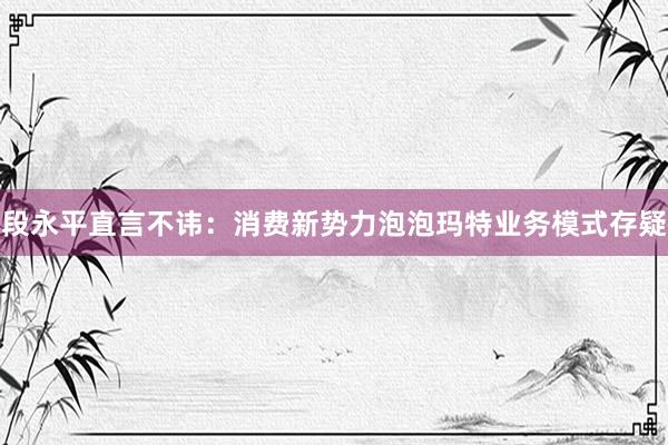 段永平直言不讳：消费新势力泡泡玛特业务模式存疑