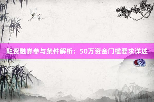 融资融券参与条件解析：50万资金门槛要求详述