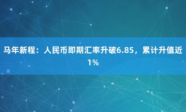 马年新程：人民币即期汇率升破6.85，累计升值近1%