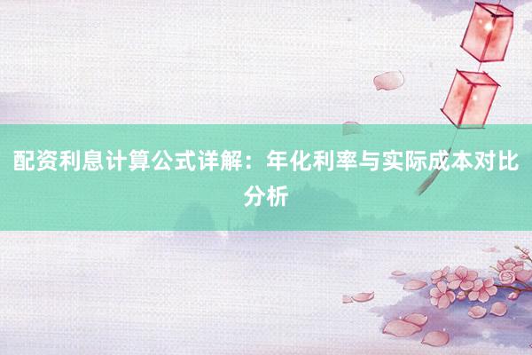 配资利息计算公式详解：年化利率与实际成本对比分析