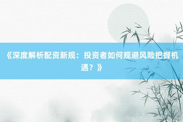 《深度解析配资新规：投资者如何规避风险把握机遇？》