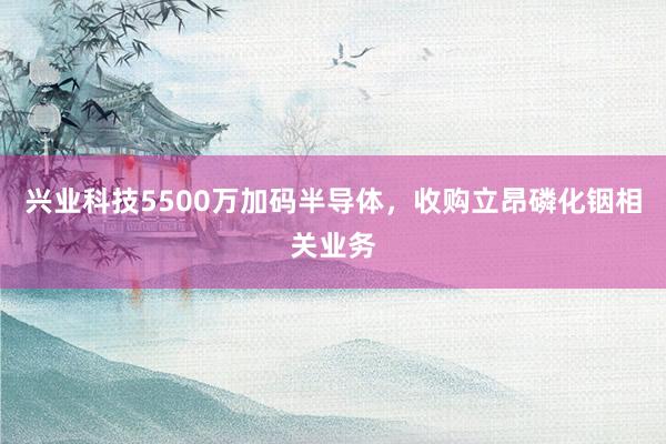 兴业科技5500万加码半导体，收购立昂磷化铟相关业务