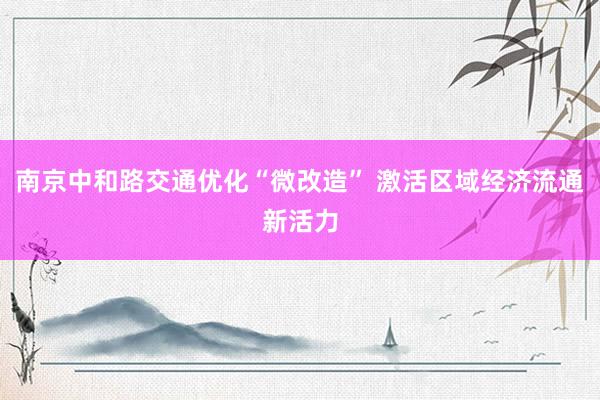 南京中和路交通优化“微改造” 激活区域经济流通新活力