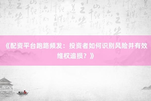 《配资平台跑路频发：投资者如何识别风险并有效维权追损？》