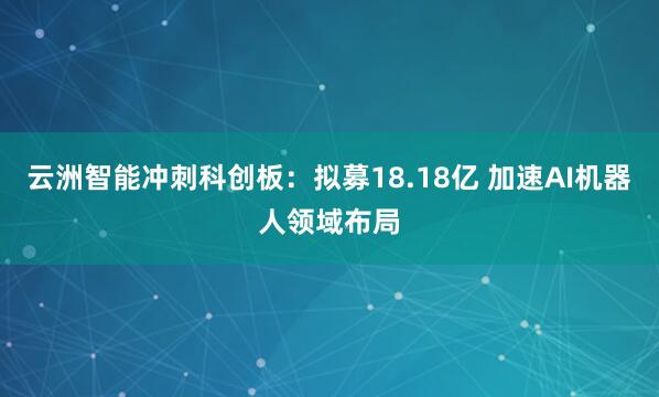 云洲智能冲刺科创板：拟募18.18亿 加速AI机器人领域布局