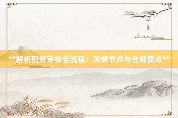 **解析配资审核全流程：关键节点与合规要点**